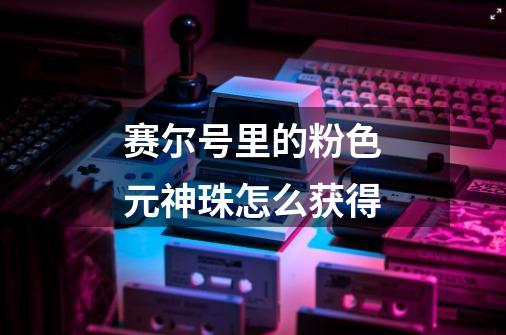 赛尔号里的粉色元神珠怎么获得-第1张-游戏信息-龙启网