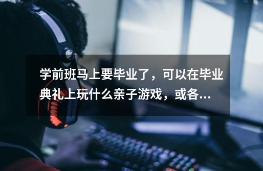 学前班马上要毕业了,可以在毕业典礼上玩什么亲子游戏,或各位有什么好的建议,帮帮忙哦!-第1张-游戏信息-龙启网