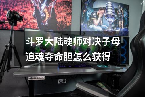 斗罗大陆魂师对决子母追魂夺命胆怎么获得-第1张-游戏信息-龙启网