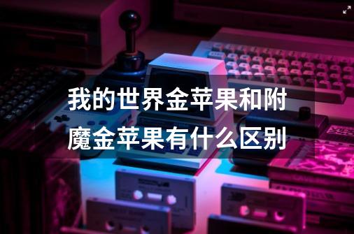我的世界金苹果和附魔金苹果有什么区别-第1张-游戏信息-龙启网