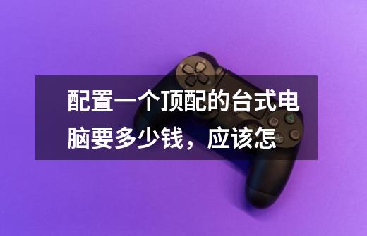 配置一个顶配的台式电脑要多少钱,应该怎-第1张-游戏信息-龙启网