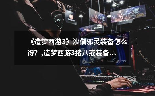 《造梦西游3》沙僧邪灵装备怎么得?,造梦西游3猪八戒装备掉落大全-第1张-游戏信息-龙启网