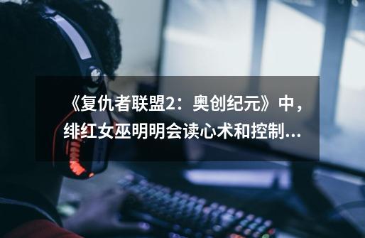 《复仇者联盟2:奥创纪元》中,绯红女巫明明会读心术和控制精神,为什么之后就没有用过这两个能力-第1张-游戏信息-龙启网