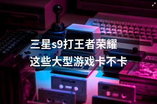 三星s9+打王者荣耀这些大型游戏卡不卡-第1张-游戏信息-龙启网