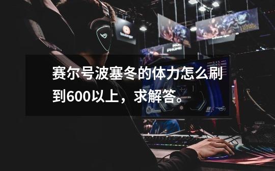 赛尔号波塞冬的体力怎么刷到600以上,求解答。-第1张-游戏信息-龙启网