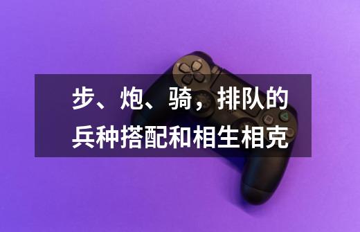 步、炮、骑,排队的兵种搭配和相生相克-第1张-游戏信息-龙启网