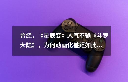 曾经,《星辰变》人气不输《斗罗大陆》,为何动画化差距如此大-第1张-游戏信息-龙启网