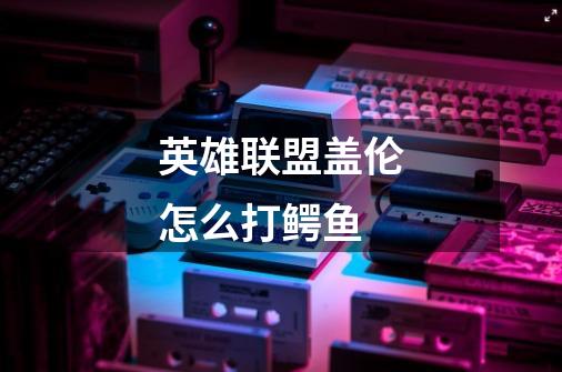 英雄联盟盖伦怎么打鳄鱼-第1张-游戏信息-龙启网