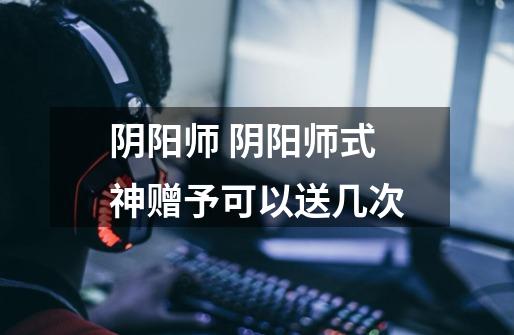 阴阳师 阴阳师式神赠予可以送几次-第1张-游戏信息-龙启网