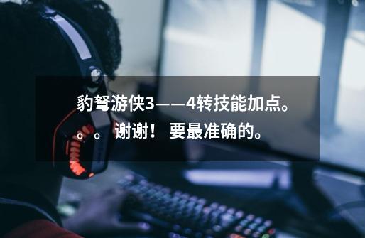 豹弩游侠3——4转技能加点。。。 谢谢! 要最准确的。-第1张-游戏信息-龙启网