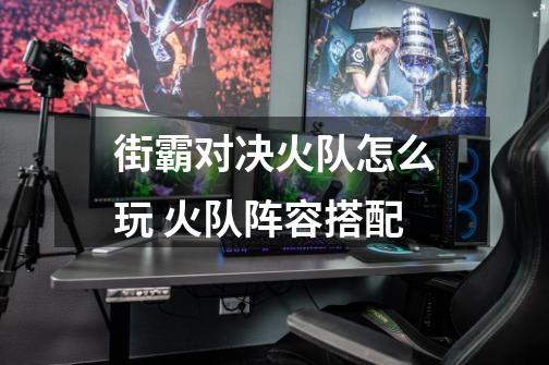 街霸对决火队怎么玩 火队阵容搭配-第1张-游戏信息-龙启网