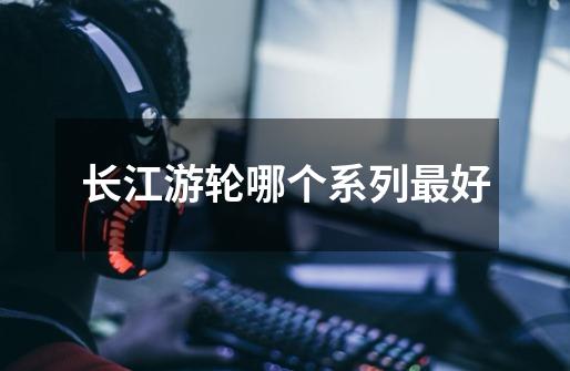 长江游轮哪个系列最好-第1张-游戏信息-龙启网