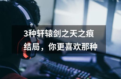 3种轩辕剑之天之痕结局,你更喜欢那种-第1张-游戏信息-龙启网
