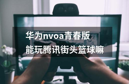 华为nvoa青春版能玩腾讯街头篮球嘛-第1张-游戏信息-龙启网