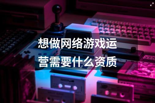 想做网络游戏运营需要什么资质-第1张-游戏信息-龙启网