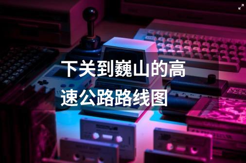 下关到巍山的高速公路路线图-第1张-游戏信息-龙启网