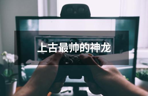 上古最帅的神龙-第1张-游戏信息-龙启网