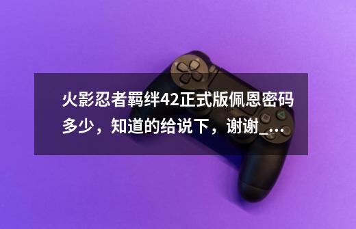 火影忍者羁绊4.2正式版佩恩密码多少,知道的给说下,谢谢_火影羁绊41隐藏英雄密码-第1张-游戏信息-龙启网