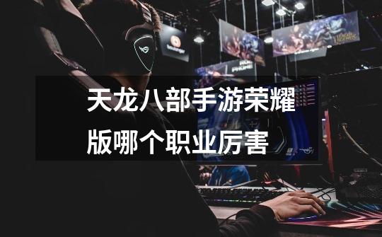 天龙八部手游荣耀版哪个职业厉害-第1张-游戏信息-龙启网