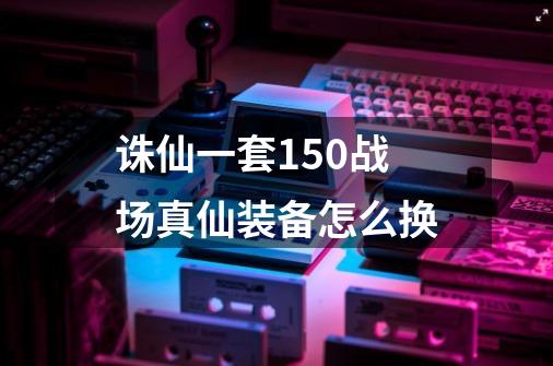 诛仙一套150战场真仙装备怎么换-第1张-游戏信息-龙启网