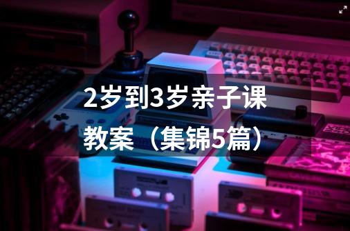 2岁到3岁亲子课教案(集锦5篇)-第1张-游戏信息-龙启网