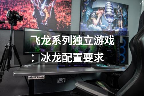 飞龙系列独立游戏:冰龙配置要求-第1张-游戏信息-龙启网