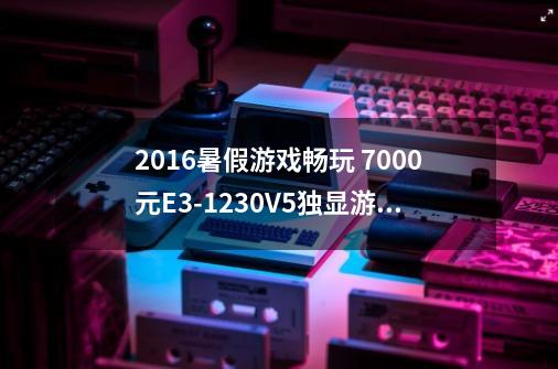 2016暑假游戏畅玩 7000元E3-1230V5独显游戏电脑值得买吗-第1张-游戏信息-龙启网