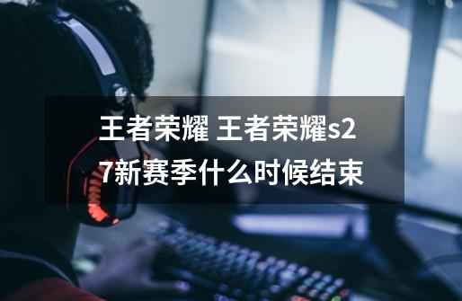 王者荣耀 王者荣耀s27新赛季什么时候结束-第1张-游戏信息-龙启网