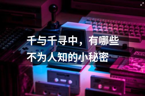 千与千寻中,有哪些不为人知的小秘密-第1张-游戏信息-龙启网