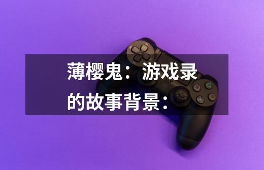 薄樱鬼:游戏录的故事背景:-第1张-游戏信息-龙启网