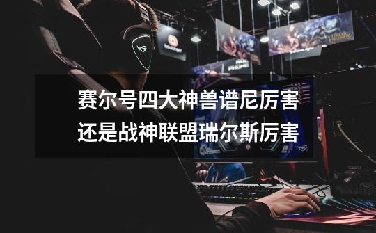 赛尔号四大神兽+谱尼厉害还是战神联盟+瑞尔斯厉害-第1张-游戏信息-龙启网