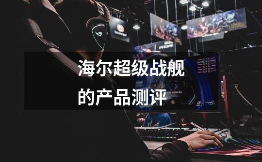 海尔超级战舰的产品测评-第1张-游戏信息-龙启网