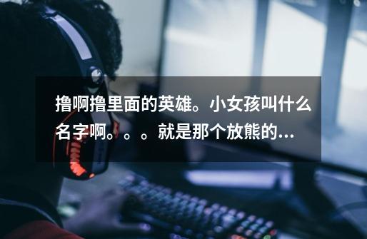 撸啊撸里面的英雄。小女孩叫什么名字啊。。。就是那个放熊的小女孩。。还有她说的是什么啊→_→-第1张-游戏信息-龙启网