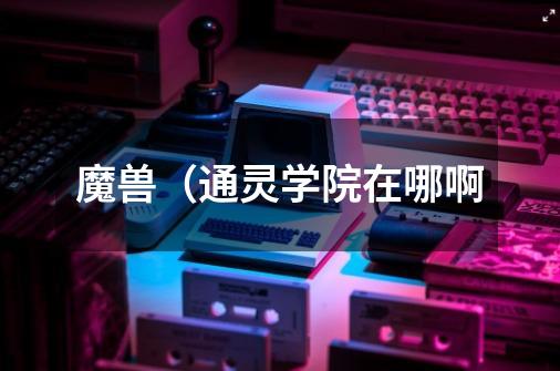 魔兽(通灵学院在哪啊-第1张-游戏信息-龙启网