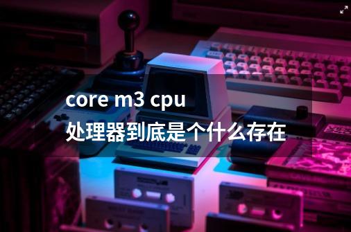 core m3 cpu处理器到底是个什么存在-第1张-游戏信息-龙启网
