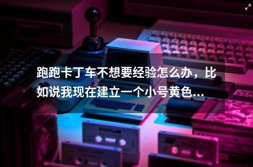 跑跑卡丁车不想要经验怎么办,比如说我现在建立一个小号黄色手指,我想一直停留在黄色手指,怎么办-第1张-游戏信息-龙启网