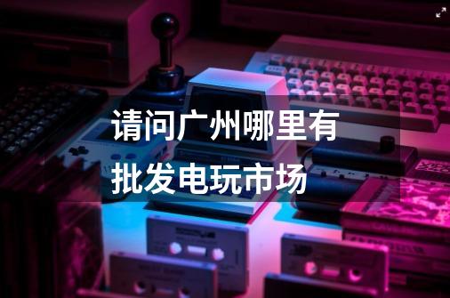请问广州哪里有批发电玩市场-第1张-游戏信息-龙启网