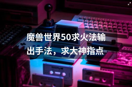 魔兽世界5.0求火法输出手法，求大神指点-第1张-游戏信息-龙启网
