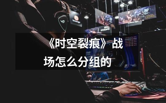 《时空裂痕》战场怎么分组的-第1张-游戏信息-龙启网