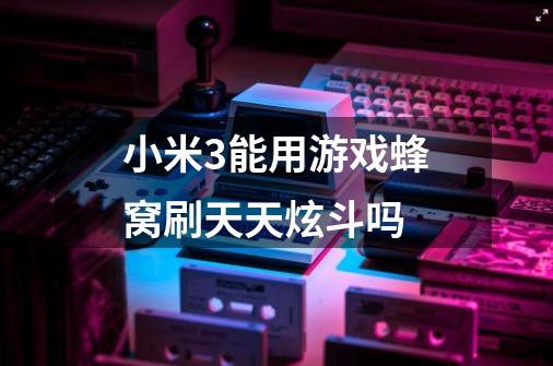 小米3能用游戏蜂窝刷天天炫斗吗-第1张-游戏信息-龙启网