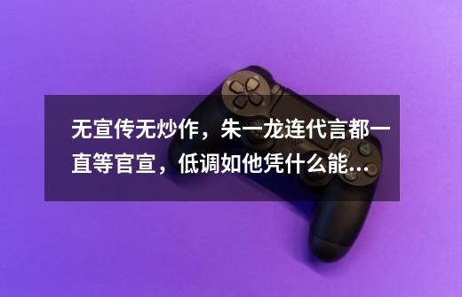 无宣传无炒作,朱一龙连代言都一直等官宣,低调如他凭什么能够吸粉无数-第1张-游戏信息-龙启网