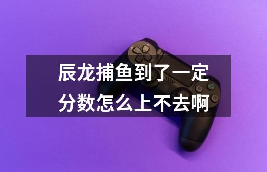 辰龙捕鱼到了一定分数怎么上不去啊-第1张-游戏信息-龙启网