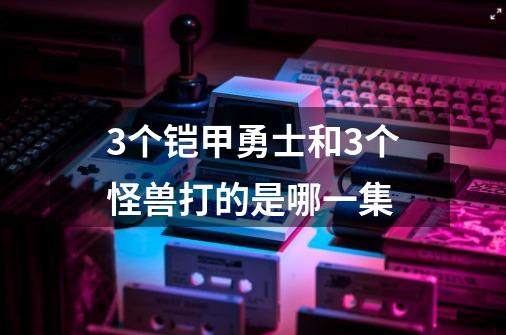 3个铠甲勇士和3个怪兽打的是哪一集-第1张-游戏信息-龙启网