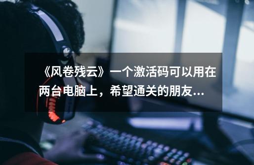 《风卷残云》一个激活码可以用在两台电脑上,希望通关的朋友~求一个激活码用用,谢谢。-第1张-游戏信息-龙启网