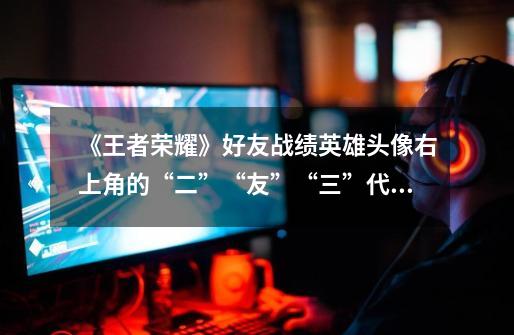 《王者荣耀》好友战绩英雄头像右上角的“二”“友”“三”代表什么-第1张-游戏信息-龙启网