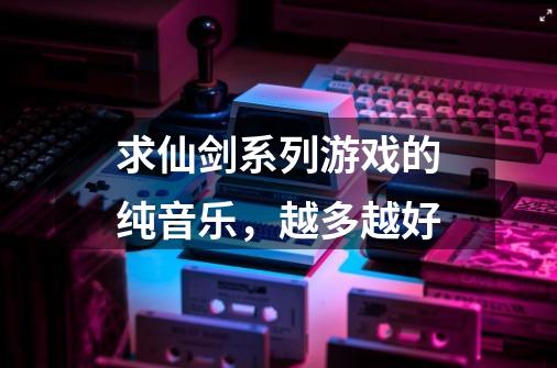 求仙剑系列游戏的纯音乐,越多越好-第1张-游戏信息-龙启网