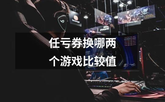任亏券换哪两个游戏比较值-第1张-游戏信息-龙启网