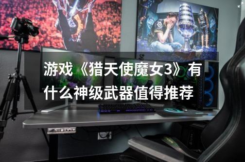 游戏《猎天使魔女3》有什么神级武器值得推荐-第1张-游戏信息-龙启网