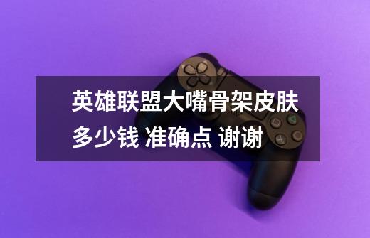 英雄联盟大嘴骨架皮肤多少钱 准确点 谢谢-第1张-游戏信息-龙启网