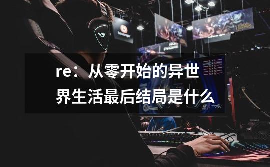 re:从零开始的异世界生活最后结局是什么-第1张-游戏信息-龙启网